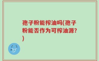 孢子粉能榨油吗(孢子粉能否作为可榨油源？)