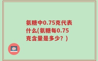 氨糖中0.75克代表什么(氨糖每0.75克含量是多少？)