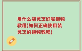用什么装灵芝好呢视频教程(如何正确使用装灵芝的视频教程)