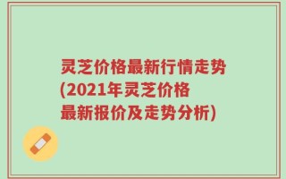 灵芝价格最新行情走势(2021年灵芝价格最新报价及走势分析)