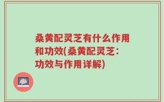 桑黄配灵芝有什么作用和功效(桑黄配灵芝：功效与作用详解)