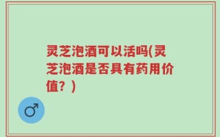 灵芝泡酒可以活吗(灵芝泡酒是否具有药用价值？)