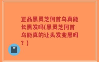 正品黑灵芝何首乌真能长黑发吗(黑灵芝何首乌能真的让头发变黑吗？)