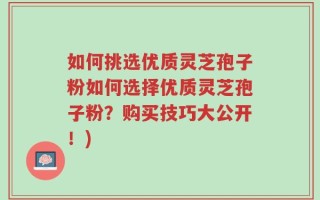 如何挑选优质灵芝孢子粉如何选择优质灵芝孢子粉？购买技巧大公开！)