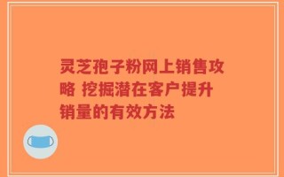 灵芝孢子粉网上销售攻略 挖掘潜在客户提升销量的有效方法