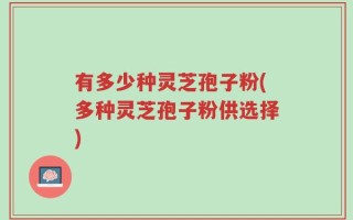 有多少种灵芝孢子粉(多种灵芝孢子粉供选择)