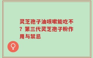 灵芝孢子油咳嗽能吃不？第三代灵芝孢子粉作用与禁忌