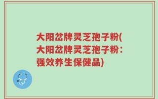 大阳岔牌灵芝孢子粉(大阳岔牌灵芝孢子粉：强效养生保健品)