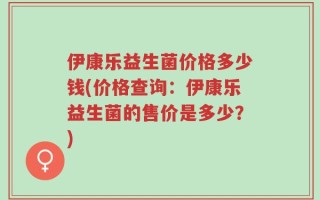伊康乐益生菌价格多少钱(价格查询：伊康乐益生菌的售价是多少？)