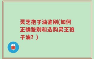 灵芝孢子油鉴别(如何正确鉴别和选购灵芝孢子油？)