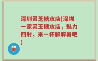 深圳灵芝糖水店(深圳一家灵芝糖水店，魅力四射，来一杯解解暑吧)