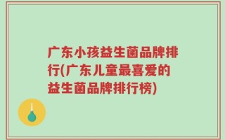 广东小孩益生菌品牌排行(广东儿童最喜爱的益生菌品牌排行榜)