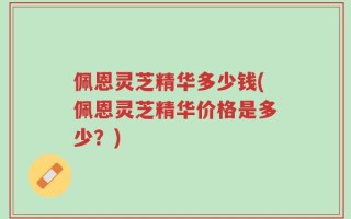 佩恩灵芝精华多少钱(佩恩灵芝精华价格是多少？)