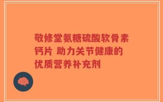敬修堂氨糖硫酸软骨素钙片 助力关节健康的优质营养补充剂
