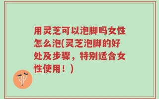 用灵芝可以泡脚吗女性怎么泡(灵芝泡脚的好处及步骤，特别适合女性使用！)