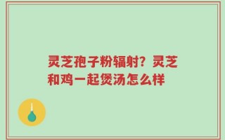 灵芝孢子粉辐射？灵芝和鸡一起煲汤怎么样