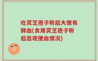 吃灵芝孢子粉后大便有鲜血(食用灵芝孢子粉后出现便血情况)