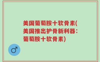 美国葡萄胺十软骨素(美国推出护骨新利器：葡萄胺十软骨素)