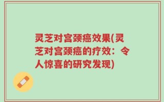 灵芝对宫颈癌效果(灵芝对宫颈癌的疗效：令人惊喜的研究发现)