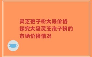 灵芝孢子粉大晟价格 探究大晟灵芝孢子粉的市场价格情况