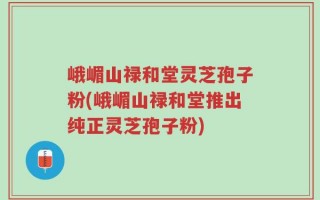 峨嵋山禄和堂灵芝孢子粉(峨嵋山禄和堂推出纯正灵芝孢子粉)