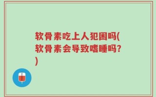 软骨素吃上人犯困吗(软骨素会导致嗜睡吗？)