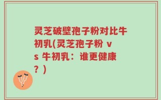 灵芝破壁孢子粉对比牛初乳(灵芝孢子粉 vs 牛初乳：谁更健康？)