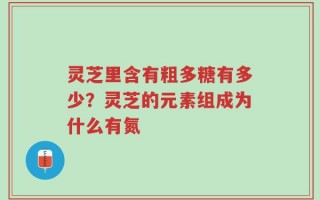 灵芝里含有粗多糖有多少？灵芝的元素组成为什么有氮