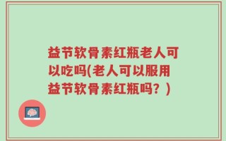 益节软骨素红瓶老人可以吃吗(老人可以服用益节软骨素红瓶吗？)
