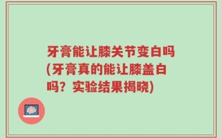 牙膏能让膝关节变白吗(牙膏真的能让膝盖白吗？实验结果揭晓)