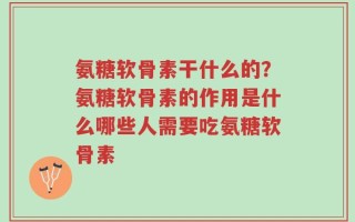 氨糖软骨素干什么的？氨糖软骨素的作用是什么哪些人需要吃氨糖软骨素