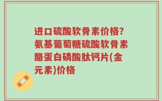 进口硫酸软骨素价格？氨基葡萄糖硫酸软骨素酪蛋白磷酸肽钙片(金元素)价格
