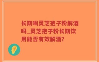 长期喝灵芝孢子粉解酒吗_灵芝孢子粉长期饮用能否有效解酒？