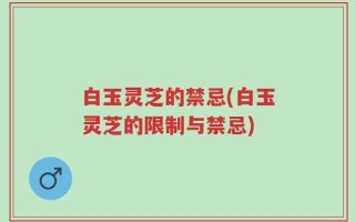 白玉灵芝的禁忌(白玉灵芝的限制与禁忌)