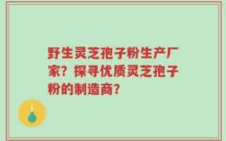 野生灵芝孢子粉生产厂家？探寻优质灵芝孢子粉的制造商？