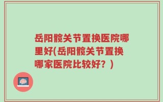 岳阳髋关节置换医院哪里好(岳阳髋关节置换哪家医院比较好？)