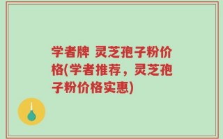 学者牌 灵芝孢子粉价格(学者推荐，灵芝孢子粉价格实惠)