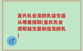 皇氏乳业发酵乳益生菌从哪里提取(皇氏乳业提取益生菌制造发酵乳)