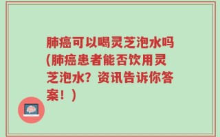肺癌可以喝灵芝泡水吗(肺癌患者能否饮用灵芝泡水？资讯告诉你答案！)