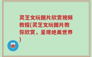 灵芝文玩图片欣赏视频教程(灵芝文玩图片教你欣赏，呈现绝美世界)