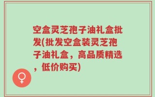 空盒灵芝孢子油礼盒批发(批发空盒装灵芝孢子油礼盒，高品质精选，低价购买)