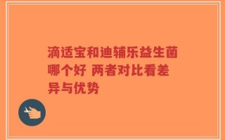 滴适宝和迪辅乐益生菌哪个好 两者对比看差异与优势