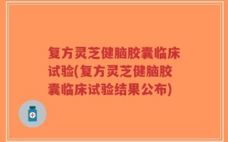 复方灵芝健脑胶囊临床试验(复方灵芝健脑胶囊临床试验结果公布)