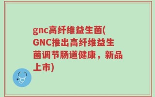 gnc高纤维益生菌(GNC推出高纤维益生菌调节肠道健康，新品上市)