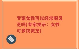专家女性可以经常喝灵芝吗(专家提示：女性可多饮灵芝)