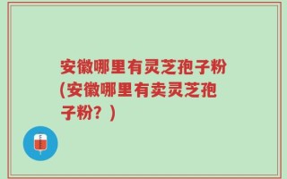 安徽哪里有灵芝孢子粉(安徽哪里有卖灵芝孢子粉？)