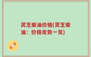 灵芝柴油价格(灵芝柴油：价格走势一览)