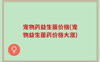 宠物药益生菌价格(宠物益生菌药价格大涨)