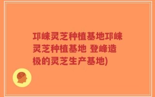 邛崃灵芝种植基地邛崃灵芝种植基地 登峰造极的灵芝生产基地)