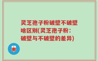 灵芝孢子粉破壁不破壁啥区别(灵芝孢子粉：破壁与不破壁的差异)
